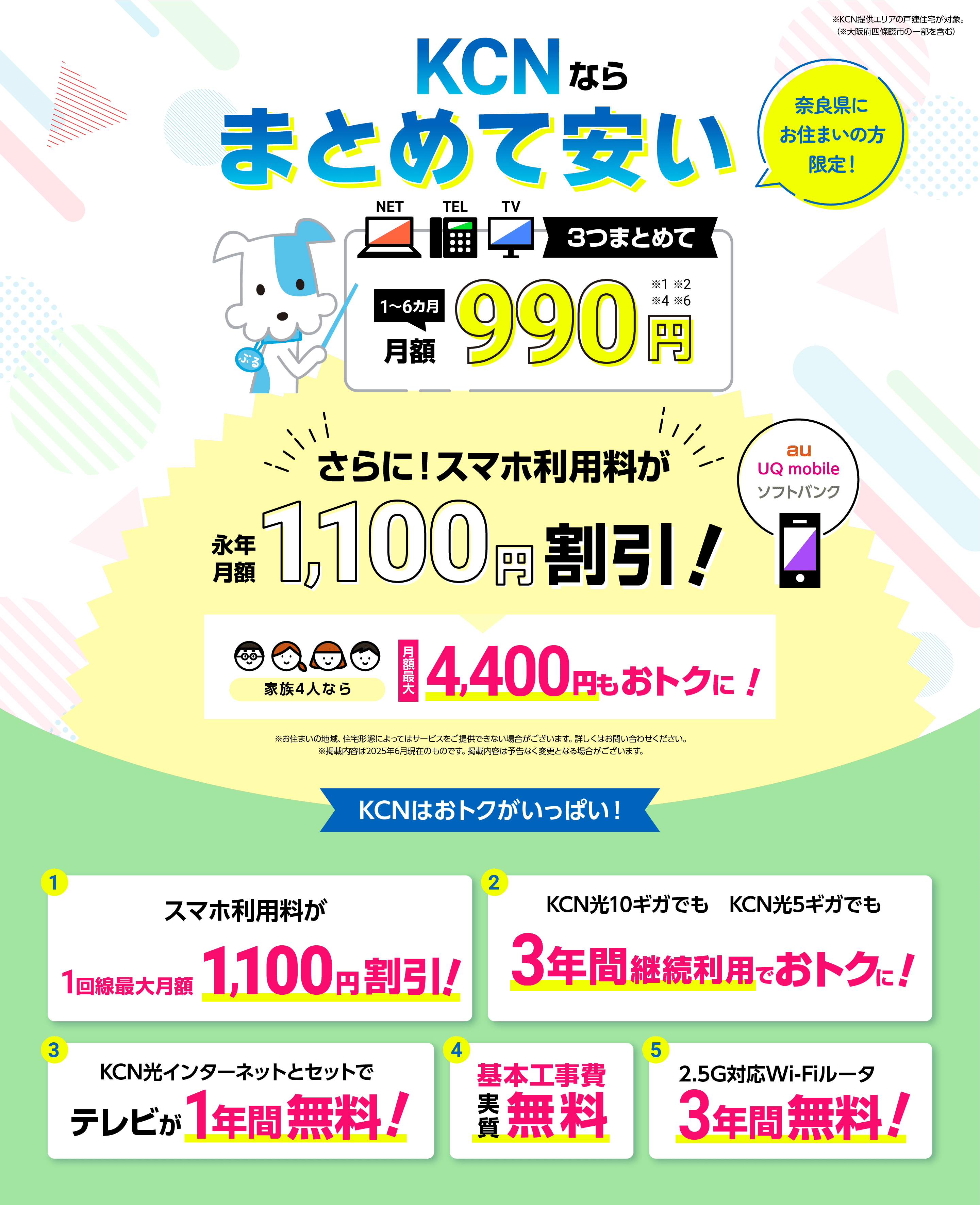 奈良県にお住まいの方限定！KCNならスマホも安い！テレビ、ネット、電話、3つまとめて1～6ヵ月月額990円！（※1※2※3※6）さらに！スマホ利用料が永年月額1,100円割引！家族4人なら月額最大4,400円もおトクに！※お住まいの地域、住宅形態によってはサービスをご提供できない場合がございます。詳しくはお問い合わせください。※掲載内容は2025年5月現在のものです。掲載内容は予告なく変更となる場合がございます。KCNはおトクがいっぱい！①KCN光インターネット+固定電話サービス契約で月額のスマホ利用料が1回線最大1,100円割引！②KCN光10ギガでも　KCN光5ギガでも3年間継続利用でおトクに！③KCN光インターネットとセットでテレビが1年間無料！④基本工事費実質無料⑤2.5G対応Wi-Fiルータ3年間無料！